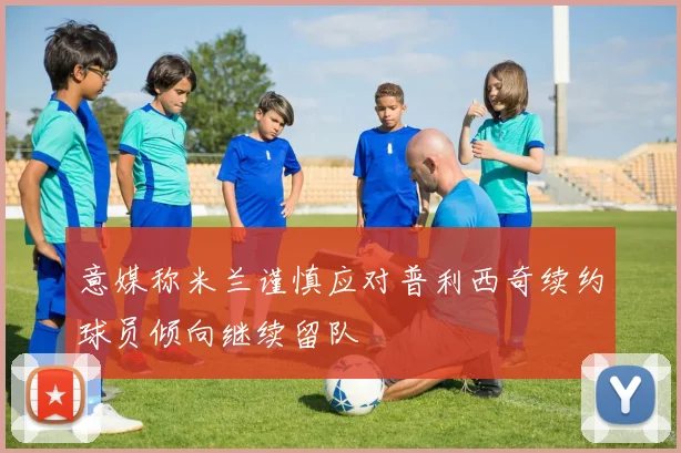 意媒称米兰谨慎应对普利西奇续约球员倾向继续留队