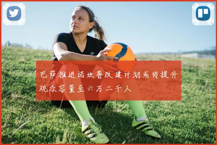 巴萨推进诺坎普改建计划或将提升观众容量至六万二千人
