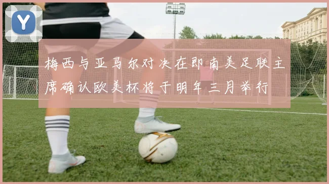 梅西与亚马尔对决在即南美足联主席确认欧美杯将于明年三月举行