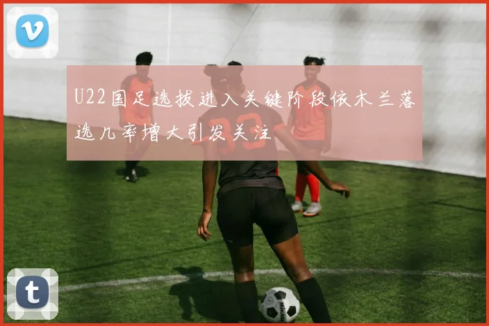 U22国足选拔进入关键阶段依木兰落选几率增大引发关注