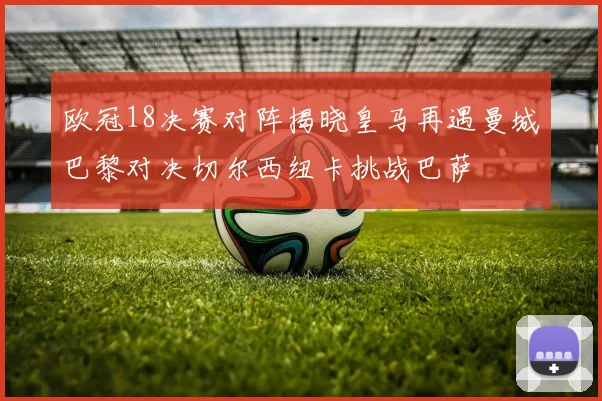 欧冠18决赛对阵揭晓皇马再遇曼城巴黎对决切尔西纽卡挑战巴萨