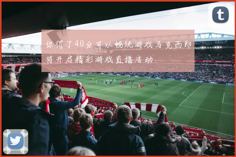 你得了40分可以畅玩游戏马克西即将开启精彩游戏直播活动