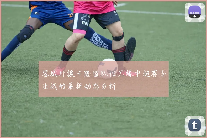 蓉城外援卡隆留队但无缘中超赛季出战的最新动态分析