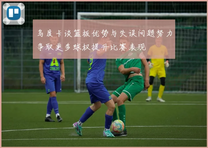 乌度卡谈篮板优势与失误问题努力争取更多球权提升比赛表现
