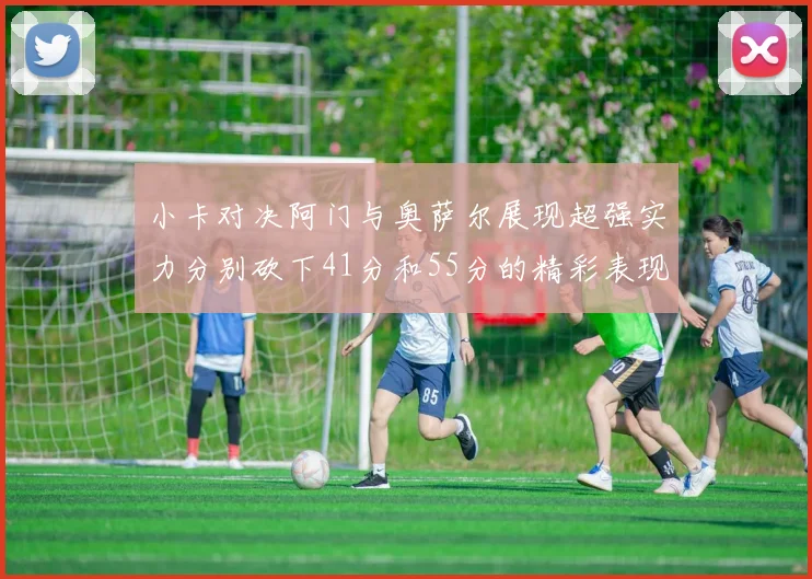 小卡对决阿门与奥萨尔展现超强实力分别砍下41分和55分的精彩表现