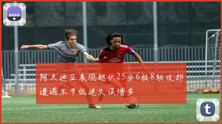 阿夫迪亚表现起伏25分6板8助攻却遭遇末节低迷失误增多