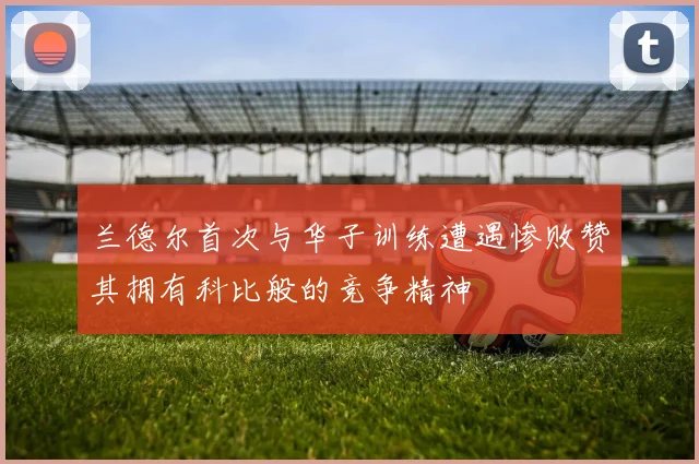 兰德尔首次与华子训练遭遇惨败赞其拥有科比般的竞争精神