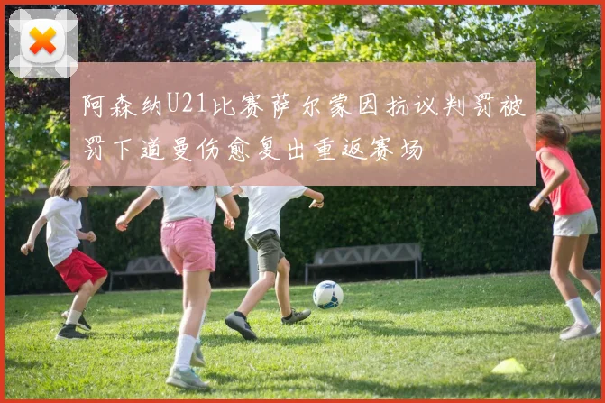 阿森纳U21比赛萨尔蒙因抗议判罚被罚下道曼伤愈复出重返赛场