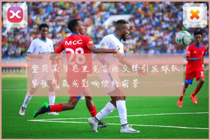 登贝莱与恩里克言论交锋引发球队紧张气氛或影响续约前景