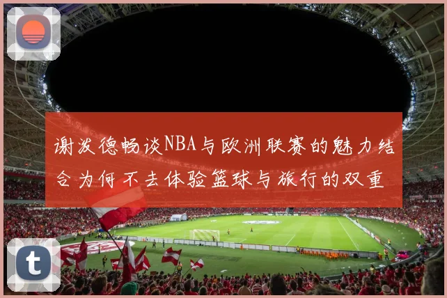 谢泼德畅谈NBA与欧洲联赛的魅力结合为何不去体验篮球与旅行的双重乐趣