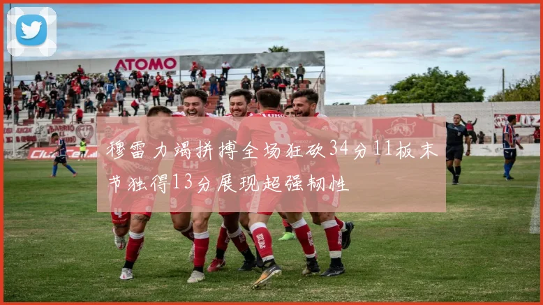 穆雷力竭拼搏全场狂砍34分11板末节独得13分展现超强韧性
