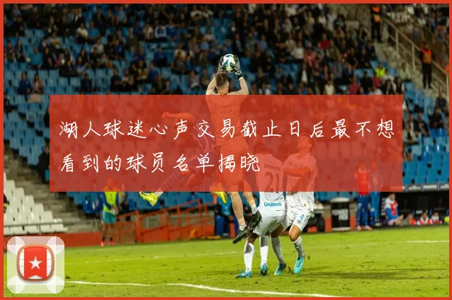 湖人球迷心声交易截止日后最不想看到的球员名单揭晓