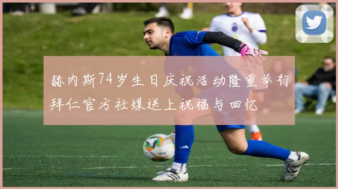 赫内斯74岁生日庆祝活动隆重举行拜仁官方社媒送上祝福与回忆