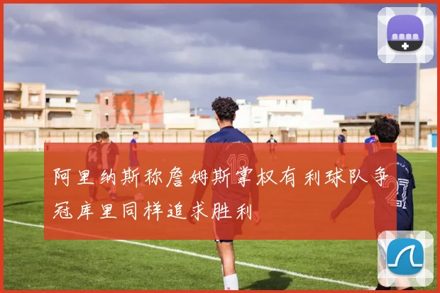 阿里纳斯称詹姆斯掌权有利球队争冠库里同样追求胜利