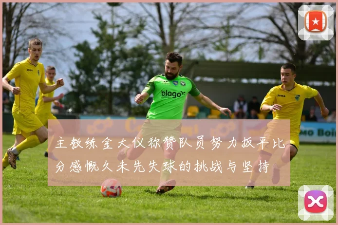 主教练金大仪称赞队员努力扳平比分感慨久未先失球的挑战与坚持