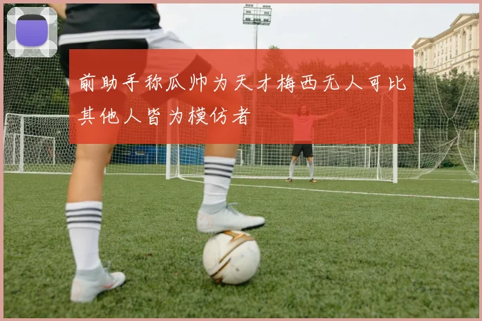 前助手称瓜帅为天才梅西无人可比其他人皆为模仿者