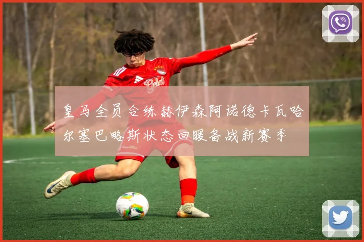 皇马全员合练赫伊森阿诺德卡瓦哈尔塞巴略斯状态回暖备战新赛季