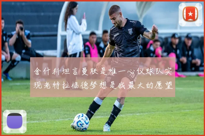 舍什科坦言曼联是唯一心仪球队实现老特拉福德梦想是我最大的愿望