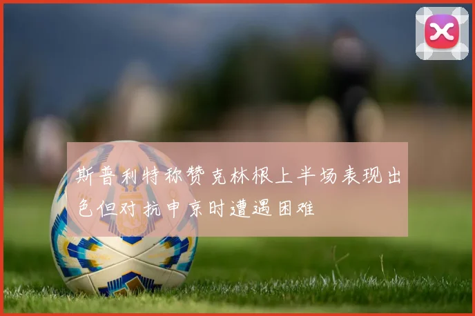 斯普利特称赞克林根上半场表现出色但对抗申京时遭遇困难