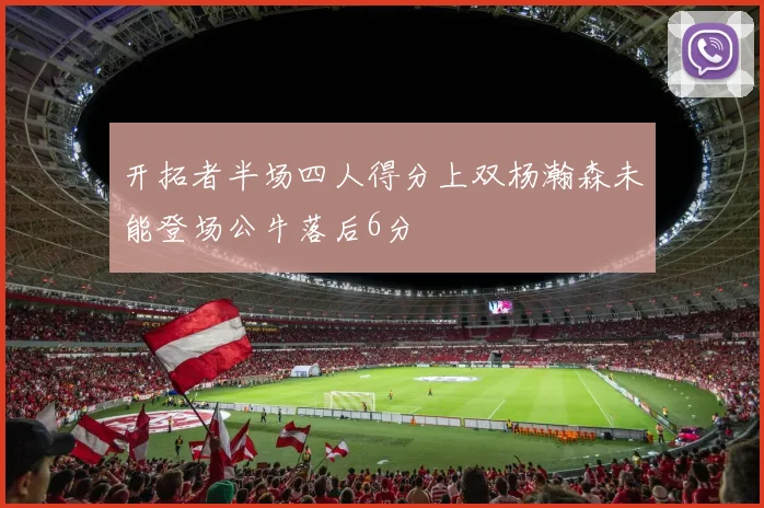 开拓者半场四人得分上双杨瀚森未能登场公牛落后6分