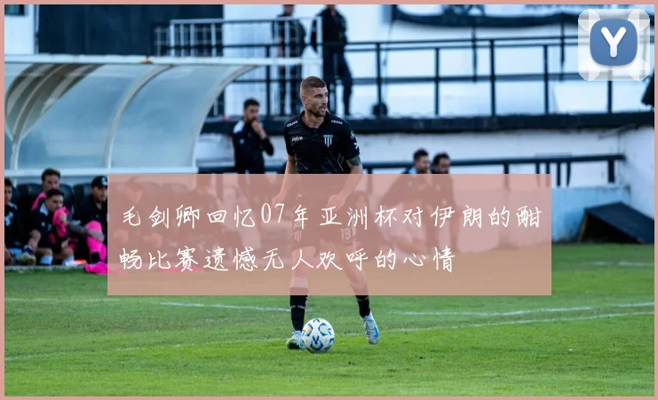 毛剑卿回忆07年亚洲杯对伊朗的酣畅比赛遗憾无人欢呼的心情