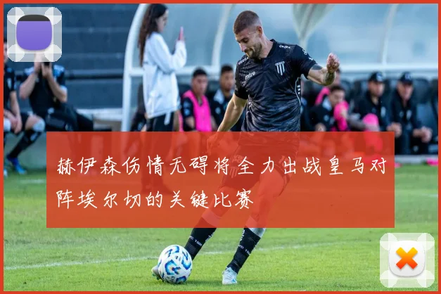 赫伊森伤情无碍将全力出战皇马对阵埃尔切的关键比赛
