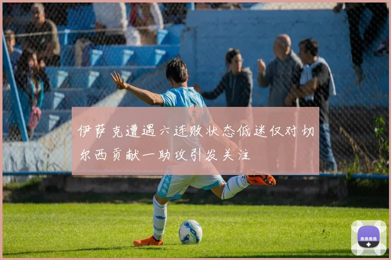 伊萨克遭遇六连败状态低迷仅对切尔西贡献一助攻引发关注