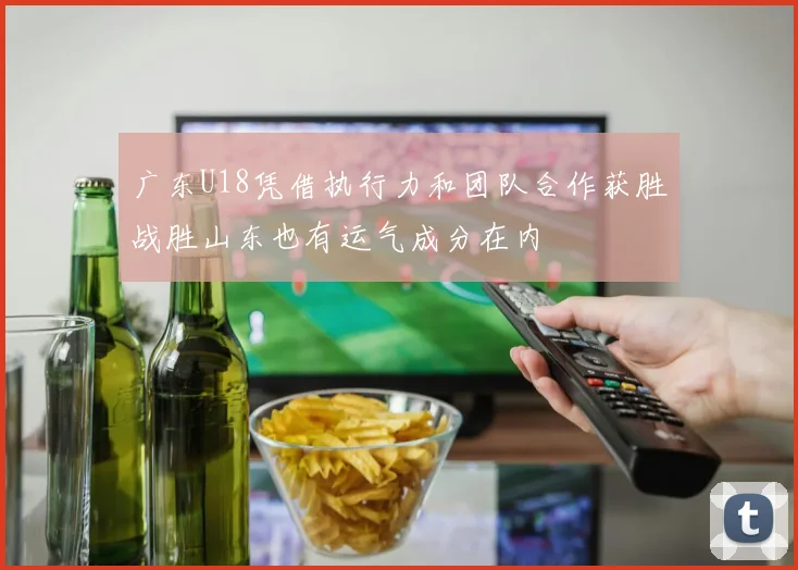 广东U18凭借执行力和团队合作获胜战胜山东也有运气成分在内