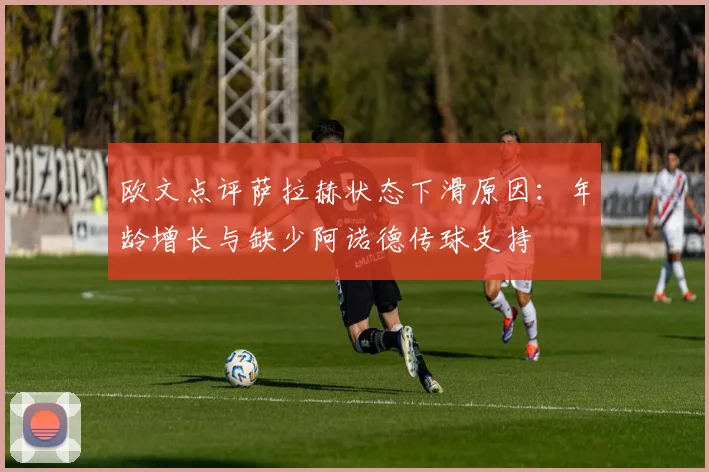 欧文点评萨拉赫状态下滑原因：年龄增长与缺少阿诺德传球支持