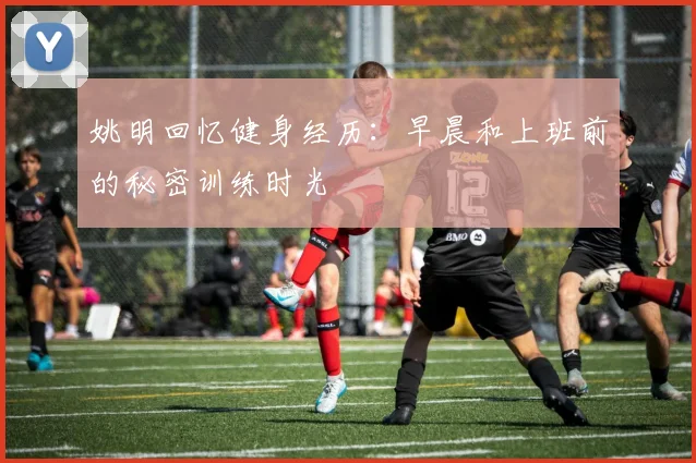 姚明回忆健身经历：早晨和上班前的秘密训练时光