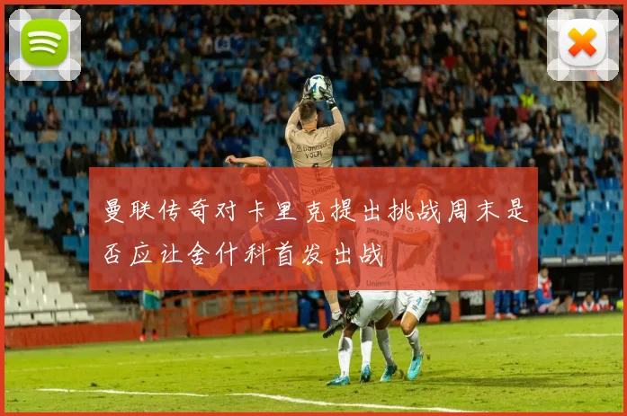 曼联传奇对卡里克提出挑战周末是否应让舍什科首发出战