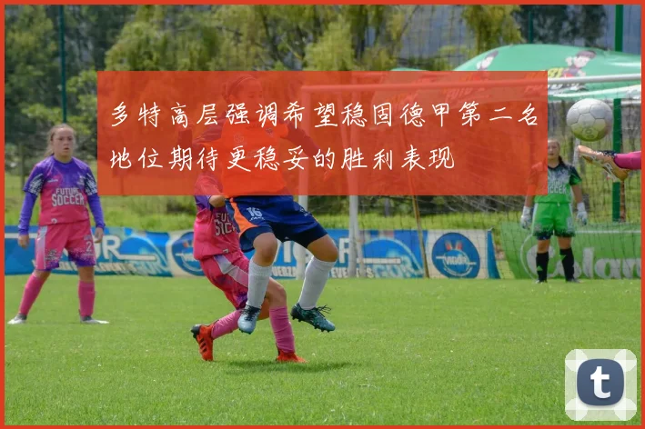 多特高层强调希望稳固德甲第二名地位期待更稳妥的胜利表现