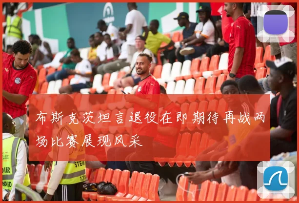 布斯克茨坦言退役在即期待再战两场比赛展现风采