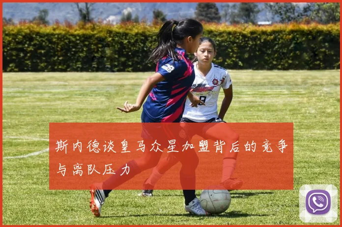 斯内德谈皇马众星加盟背后的竞争与离队压力