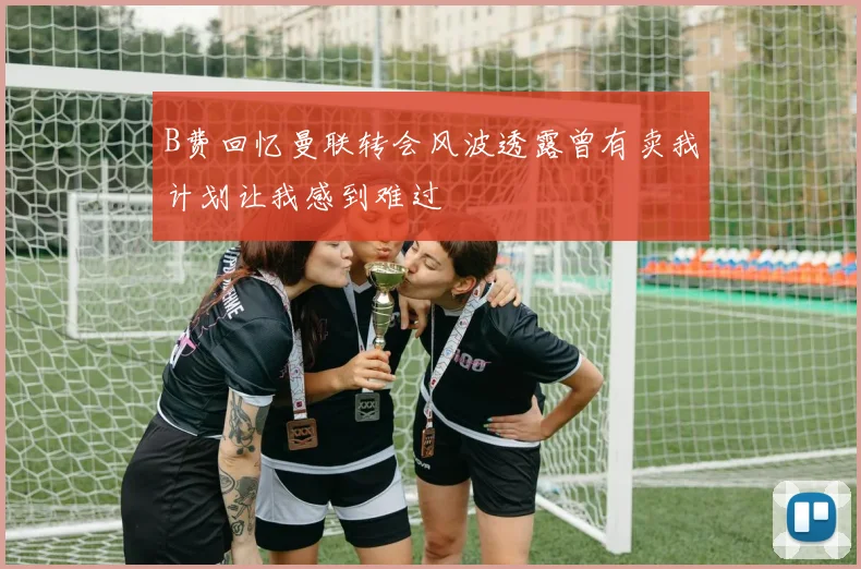 B费回忆曼联转会风波透露曾有卖我计划让我感到难过