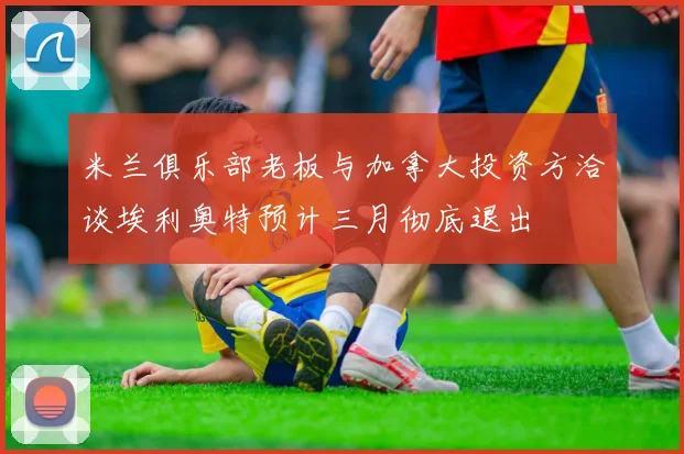 米兰俱乐部老板与加拿大投资方洽谈埃利奥特预计三月彻底退出