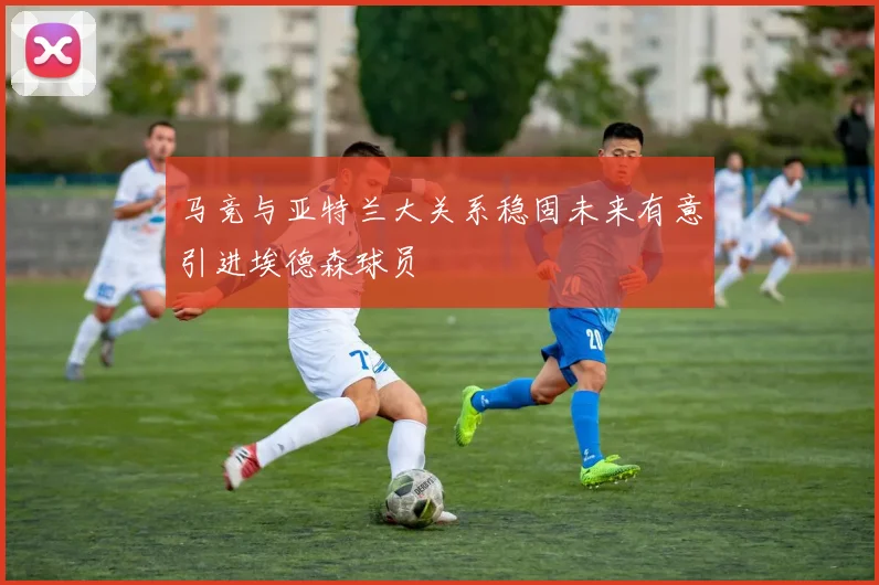 马竞与亚特兰大关系稳固未来有意引进埃德森球员